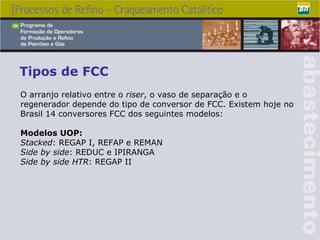 Tipos de FCC O arranjo relativo entre o  riser , o vaso de separação e o regenerador depende do tipo de conversor de FCC. Existem hoje no Brasil 14 conversores FCC dos seguintes modelos: Modelos UOP: Stacked : REGAP I, REFAP e REMAN Side by side : REDUC e IPIRANGA Side by side HTR : REGAP II   