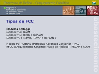 Tipos de FCC Modelos Kellogg : Orthoflow B : RLAM Orthoflow C : RPBC e REPLAN Orthoflow F : REPAR, REVAP e REPLAN I Modelo PETROBRAS (Petrobras Advanced Convertor – PAC): RFCC (Craqueamento Catalítico Fluido de Resíduo): RECAP e RLAM  