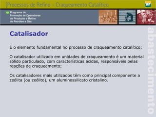 Catalisador É o elemento fundamental no processo de craqueamento catalítico; O catalisador utilizado em unidades de craqueamento é um material sólido particulado, com características ácidas, responsáveis pelas reações de craqueamento; Os catalisadores mais utilizados têm como principal componente a zeólita (ou zeólito), um aluminossilicato cristalino . 