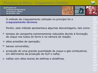 O método de craqueamento utilizado no princípio foi o  craqueamento térmico .  Porém, este método apresentava algumas desvantagens, tais como: tempos de campanha extremamente reduzidos devido à formação de coque nos tubos do forno e na câmara de reação; altas pressões de operação; baixas conversões; produção de uma grande quantidade de coque e gás combustível, em detrimento da produção de GLP e nafta; naftas com altos teores de olefinas e diolefinas. 