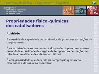 Propriedades físico-químicas dos catalisadores Atividade É a medida da capacidade do catalisador de promover as reações de craqueamento . É caracterizada pelos rendimentos dos produtos para uma mesma quantidade e qualidade de carga e de temperatura de reação, em relação à quantidade de catalisador utilizado.  É uma propriedade que depende da composição química do catalisador e de sua área específica. 
