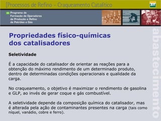 Propriedades físico-químicas dos catalisadores Seletividade É a capacidade do catalisador de orientar as reações para a obtenção do máximo rendimento de um determinado produto, dentro de determinadas condições operacionais e qualidade da carga. No craqueamento, o objetivo é maximizar o rendimento de gasolina e GLP, ao invés de gerar coque e gás combustível.  A seletividade depende da composição química do catalisador, mas é alterada pela ação de contaminantes presentes na carga  (tais como níquel, vanádio, cobre e ferro). 