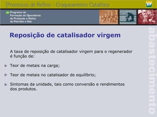Reposição de catalisador virgem A taxa de reposição de catalisador virgem para o regenerador é função de: Teor de metais na carga; Teor de metais no catalisador de equilíbrio; Sintomas da unidade, tais como conversão e rendimentos dos produtos . 