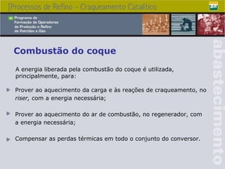 Combustão do coque P rover ao aquecimento da carga e às reações de craqueamento, no riser,  com a energia necessária; Prover ao aquecimento do ar de combustão, no regenerador, com a energia necessária; Compensar as perdas térmicas em todo o conjunto do conversor.   A energia liberada pela combustão do coque é utilizada, principalmente, para:   