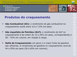 Produtos do craqueamento Gás Combustível (GC):  o rendimento de gás combustível no craqueamento oscila entre 3,0 e 7,5% em peso; Gás Liquefeito de Petróleo (GLP):  o rendimento de GLP no craqueamento é da ordem de 15 a 25% em peso, correspondendo a 28 – 42% em volume, em relação à carga; Nafta de Craqueamento:  em geral, é a maior fonte de gasolina das refinarias. O rendimento da gasolina no craqueamento varia de 44 a 55% em peso (50 a 65% em volume); 