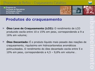 Produtos do craqueamento Óleo Leve de Craqueamento (LCO) :   O rendimento de LCO produzido oscila entre 10 e 15% em peso, correspondendo a 9 a 16% em volume ; Óleo Decantado :  É  o produto líquido mais pesado das reações de craqueamento, riquíssimo em hidrocarbonetos aromáticos polinucleados .  O rendimento do óleo decantado oscila entre 5 e 10% em peso, correspondendo a 4,5 – 9,8% em volume  . 