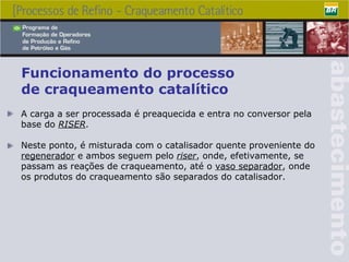 A carga a ser processada é preaquecida e entra no conversor pela base do  RISER . Neste ponto, é misturada com o catalisador quente proveniente do  regenerador  e ambos seguem pelo  riser , onde, efetivamente, se passam as reações de craqueamento, até o  vaso separador , onde os produtos do craqueamento são separados do catalisador. Funcionamento do processo  de craqueamento catalítico 