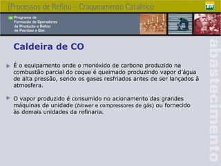Caldeira de CO É o equipamento onde o monóxido de carbono produzido na combustão parcial do coque é queimado produzindo vapor d’água  de alta pressão, sendo os gases resfriados antes de ser lançados à atmosfera. O vapor produzido é  consumido no acionamento das grandes máquinas da unidade  ( blower  e compressores de gás)  ou fornecido  às demais unidades da refinaria.   