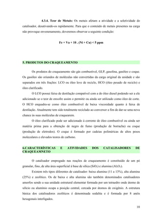 4.3.4. Teor de Metais: Os metais afetam a atividade e a seletividade do
catalisador, desativando-os rapidamente. Para que o conteúdo de metais presentes na carga
não provoque envenenamento, deveremos observar a seguinte condição:


                              Fe + Va + 10 . (Ni + Cu) < 5 ppm




5. PRODUTOS DO CRAQUEAMENTO

       Os produtos do craqueamento são gás combustível, GLP, gasolina, gasóleo e coque.
Os gasóleo são oriundos de moléculas não convertidas da carga original da unidade e são
separados em três frações: LCO ou óleo leve de reciclo, HCO (óleo pesado de reciclo) e
óleo clarificado.
       O LCO possui faixa de destilação compatível com a do óleo diesel podendo ser a ele
adicionado se o teor de enxofre assim o permitir ou ainda ser utilizado como óleo de corte.
O HCO enquadra-se como óleo combustível de baixa viscosidade quanto à faixa de
destilação. Atualmente tem sido totalmente reciclado ao conversor a fim de dar-se uma nova
chance às suas moléculas de craquearem.
       O óleo clarificado pode ser adicionado à corrente de óleo combustível ou ainda ser
matéria prima para a obtenção de negro de fumo (produção de borracha) ou coque
(produção de eletrodos). O coque é formado por cadeias poliméricas de altos pesos
moleculares e elevados teores de carbono.


6.CARACTERÍSTICAS              E     ATIVIDADES          DOS       CATALISADORES       DE
CRAQUEAMNETO

       O catalisador empregado nas reações de craqueamento é constituído de um pó
granular, fino, de alta área superficial à base de sílica (SiO2) e alumina (Al2O3).
       Existem três tipos diferentes de catalisador: baixa alumina (11 a 13%), alta alumina
(25%) e zeolítico. Os de baixa e alta alumina são também denominados catalisadores
amorfos sendo a sua unidade estrutural elementar formada por um tetraedro onde átomo de
silício ou alumínio ocupa a posição central, cercada por átomos de oxigênio. A estrutura
básica dos catalisadores zeolíticos é denominada sodalita e é formada por 8 anéis
hexagonais interligados.

                                                                                        10
 