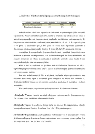 A seletividade de cada um destes tipos pode ser verificada pela tabela a seguir:


                Tipo de catalisador    Baixa alumina     Alta alumina    Zeólita
              Rendimento de gasolina       53%               60%          64%
               Rendimento de coque         11%                8%           6%

       Periodicamente é feita uma reposição de catalisador ao processo para que a atividade
seja mantida. Procura-se também com isto, manter o inventário de catalisador que tende a
regredir com as perdas pela chaminé. A este catalisador que já tomou parte nas reações de
craqueamento, denominamos catalisador gasto, possuindo ele 1.0 a 1.2% de coque em peso
e cor preta. O catalisador que já teve parte do coque nele depositado queimado é
denominado catalisador regenerado. Seu teor de coque é 0.2 a 0.5% e sua cor é cinzenta.
       A atividade de um catalisador é uma medida direta da capacidade do catalisador em
promover as reações de craqueamento. Ela é caracterizada por um maior rendimento de
produtos comerciais em relação a quantidade de catalisador utilizado, sendo função de sua
composição química e de sua área superficial.
       Com o uso, o catalisador vai perdendo sua atividade(mais fortemente no início,
regredindo progressivamente com o tempo) devido às contaminações que vai sofrendo com
o processo(coque e metais).
       Por isto, periodicamente é feita a adição de catalisador virgem para manter a sua
atividade, bem como repor o inventário, para compensar as perdas pela chaminé. A
desativação pode ser notada por um aumento anormal da quantidade de hidrogênio e metano
produzidos.
       Um catalisador de craqueamento pode apresentar-se de três formas distintas:


1.Catalisador Virgem: é aquele que ainda não tomou parte nas reações de craqueamento.
Ele é branco e com a atividade máxima especificada.


2.Catalisador Gasto: é aquele que tomou parte nas reações de craqueamento, estando
impregnado de coque. Seu teor de carbono é de 1,0 a 1,2% peso e cor preta.


3.Catalisador Regenerado: é aquele que tomou parte nas reações de craqueamento, porém
já foi queimado parte do coque a ele agregado, estando apto a promover novas reações. Seu
teor de coque é de 0,2 a 0,5% peso e cor cinzenta.
                                                                                          11
 