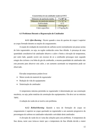 Características de um catalisador usado na UFCC
                        Diâmetro de partícula média          7 x 10-5 m
                        Diâmetro de partícula mínimo         2 x 10-5 m
                                Esfericidade                    0.72
                                 Densidade                  1410 kg/m3
                             Calor específico             1.15 kg/(kg K)

         6.1 Problemas Durante a Regeneração do Catalisador


                6.1.1 After-Burning: Ocorre quando a taxa de queima de coque é superior
ao coque formado durante as reações de craqueamento.
         A reação de oxidação do monóxido de carbono ocorre normalmente um pouco acima
do leito regenerador, ou seja, na região conhecida como fase diluída. A presença de uma
quantidade considerável de catalisador absorve o calor e limita a elevação de temperatura,
por outro lado, quando ocorre um excesso de ar a combustão prossegue num segundo
estagio dos ciclones e na linha de gás de combustão, a mesma quantidade de catalisador não
esta presente para absorver este calor, e um aumento acentuado na temperatura pode ser
observado.


         Elevadas temperaturas podem levar:
   •     Maior erosão do material do regenerador
   •     Redução de vida do equipamento
   •     Sinterização do catalisador


         A temperatura máxima permitida no regenerador é determinada por sua construção
mecânica, ou seja, pelas matérias de construção dos equipamentos. Ela deve ser no máximo
700ºC.
         A redução da vazão de ar resolve este problema.


                6.1.2 Behind-Burning: Quando a taxa de formação do coque no
craqueamento é superior ao coque queimado no regenerador a um aumento progressivo da
percentagem de carbono no catalisador reduzindo a atividade deste catalisador.
         A elevação da vazão de ar é uma das soluções para este problema. A temperatura da
fase densa, neste caso torna-se maior que a temperatura da fase diluída devido a maior

                                                                                       12
 