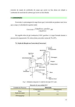 extensão da reação de combustão do coque que ocorre na fase densa em relação a
combustão do monóxido de carbono que ocorre na fase diluída.


7. CONVERSÃO

       Conversão é a percentagem de carga fresca que é convertida em produtos mais leves
que a carga e é calculada do seguinte modo:

                                        C arg afresca − gasoleos
                          Conversão =                            .100
                                              c arg afresca

       Ela engloba além do gás combustível, GLP, gasolina e o coque formado durante o
processo de craqueamento. Os valores desta conversão variam de 70 a 85%.


       7.1. Seção de Reação ou Conversão (Conversor)




                               Dimensões de uma unidade FCC
    Unidade do Processo                                 Dimensão
                                    Comprimento(m)                      Diâmetro(m)
           Riser                         30.0                               1.1
       Seção do reator
                                              8.5                           5.1
       (Disengaging)

                                                                                      13
 