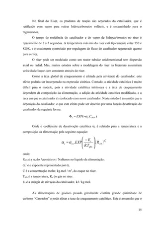 No final do Riser, os produtos de reação são separados do catalisador, que é
retificado com vapor para retirar hidrocarbonetos voláteis, e é encaminhado para o
regenerador.
        O tempo de residência do catalisador e do vapor de hidrocarbonetos no riser é
tipicamente de 2 a 5 segundos. A temperatura máxima do riser está tipicamente entre 750 e
820K, e é usualmente controlado por regulagem de fluxo do catalisador regenerado quente
para o riser.
        O riser pode ser modelado como um reator tubular unidimensional sem dispersão
axial ou radial. Mas, muitos estudos sobre a modelagem do riser na literatura assumiram
velocidade linear com constante através do riser.
        Como a taxa global de craqueamento é afetada pela atividade do catalisador, este
efeito poderia ser incorporado na expressão cinética. Contudo, a atividade catalítica é muito
difícil para o modelo, pois a atividade catalítica intrínseca e a taxa de craqueamento
dependem da composição da alimentação, a adição da atividade catalítica modificada, e a
taxa em que o catalisador é recolocado com novo catalisador. Neste estudo é assumido que a
deposição do catalisador, e que este efeito pode ser descrito por uma função desativação do
catalisador da seguinte forma:

                                       Φ c = EXP( −α c .CcKRs )


        Onde o coeficiente de desativação catalítica αc é relatado para a temperatura e a
composição da alimentação pela seguinte equação:

                                                 − Ec 
                                 α c = α co .EXP      .( RAN ) α c
                                                                   *


                                                 R.T 
                                                 gRs 
onde:
RAN é a razão Aromáticos / Naftenos no liquido da alimentação;
αc* é o expoente representado por αc.
C é a concentração molar, kg.mol / m3, do coque no riser.
TgRs é a temperatura, K, do gás no riser.
Ec é a energia de ativação do catalisador, kJ / kg.mol.


        As alimentações de gasóleo pesado geralmente contêm grande quantidade de
carbono “Canradon” e pode afetar a taxa de craqueamento catalítico. Este é assumido que o


                                                                                          15
 