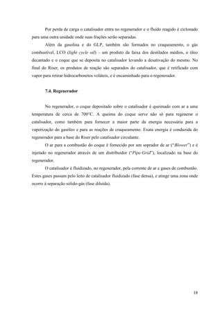 Por perda de carga o catalisador entra no regenerador e o fluido reagido é ciclonado
para uma outra unidade onde suas frações serão separadas.
       Além da gasolina e do GLP, também são formados no craqueamento, o gás
combustível, LCO (light cycle oil) – um produto da faixa dos destilados médios, o óleo
decantado e o coque que se deposita no catalisador levando a desativação do mesmo. No
final do Riser, os produtos de reação são separados do catalisador, que é retificado com
vapor para retirar hidrocarbonetos voláteis, e é encaminhado para o regenerador.


       7.4. Regenerador


       No regenerador, o coque depositado sobre o catalisador é queimado com ar a uma
temperatura de cerca de 700°C. A queima do coque serve não só para regenerar o
catalisador, como também para fornecer a maior parte da energia necessária para a
vaporização do gasóleo e para as reações de craqueamento. Exata energia é conduzida do
regenerador para a base do Riser pelo catalisador circulante.
       O ar para a combustão do coque é fornecido por um soprador de ar (“Blower”) e é
injetado no regenerador através de um distribuidor (“Pipe-Grid”), localizado na base do
regenerador.
       O catalisador é fluidizado, no regenerador, pela corrente de ar e gases de combustão.
Estes gases passam pelo leito de catalisador fluidizado (fase densa), e atinge uma zona onde
ocorre à separação sólido-gás (fase diluída).




                                                                                         18
 