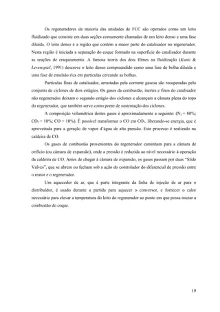 Os regeneradores da maioria das unidades de FCC são operados como um leito
fluidizado que consiste em duas seções comumente chamadas de um leito denso e uma fase
diluída. O leito denso é a região que contém a maior parte do catalisador no regenerador.
Nesta região é iniciada a separação do coque formado na superfície do catalisador durante
as reações de craqueamento. A famosa teoria dos dois filmes na fluidização (Kunii &
Levenspiel, 1991) descreve o leito denso compreendido como uma fase de bolha diluída e
uma fase de emulsão rica em partículas cercando as bolhas.
       Partículas finas de catalisador, arrastadas pela corrente gasosa são recuperadas pelo
conjunto de ciclones de dois estágios. Os gases da combustão, inertes e finos do catalisador
não regenerados deixam o segundo estágio dos ciclones e alcançam a câmara plena do topo
do regenerador, que também serve como ponte de sustentação dos ciclones.
       A composição volumétrica destes gases é aproximadamente a seguinte: (N2 = 80%;
CO2 = 10%; CO = 10%). É possível transformar o CO em CO 2, liberando-se energia, que é
aproveitada para a geração de vapor d’água de alta pressão. Este processo é realizado na
caldeira de CO.
       Os gases de combustão provenientes do regenerador caminham para a câmara de
orifício (ou câmara de expansão), onde a pressão é reduzida ao nível necessário à operação
da caldeira de CO. Antes de chegar à câmara de expansão, os gases passam por duas “Slide
Valves”, que se abrem ou fecham sob a ação do controlador do diferencial de pressão entre
o reator e o regenerador.
       Um aquecedor de ar, que é parte integrante da linha de injeção de ar para o
distribuidor, é usado durante a partida para aquecer o conversor, e fornecer o calor
necessário para elevar a temperatura do leito do regenerador ao ponto em que possa iniciar a
combustão do coque.




                                                                                         19
 