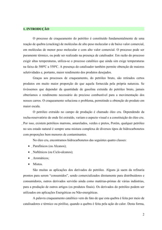 1. INTRODUÇÃO

       O processo de craqueamento do petróleo é constituído fundamentalmente de uma
reação de quebra (cracking) de moléculas de alto peso molecular e de baixo valor comercial,
em moléculas de menor peso molecular e com alto valor comercial. O processo pode ser
puramente térmico, ou pode ser realizado na presença de catalisador. Em razão do processo
exigir altas temperaturas, utiliza-se o processo catalítico que ainda sim exige temperaturas
na faixa de 500ºC a 550ºC. A presença do catalisador também permite obtenção de maiores
seletividades e, portanto, maior rendimento dos produtos desejados.
       Graças aos processos de craqueamento, do petróleo bruto, são retirados certos
produtos em muito maior proporção do que aquela fornecida pela própria natureza. Se
tivéssemos que depender da quantidade de gasolina extraída do petróleo bruto, jamais
obteríamos o rendimento necessário do precioso combustível para a movimentação dos
nossos carros. O craqueamento soluciona o problema, permitindo a obtenção do produto em
maior escala.
       O petróleo extraído no campo de produção é chamado óleo cru. Dependendo da
rocha-reservatório de onde foi extraído, variam o aspecto visual e a constituição do óleo cru.
Por isso, existem petróleos marrons, amarelados, verdes e pretos. Porém, qualquer petróleo
no seu estado natural é sempre uma mistura complexa de diversos tipos de hidrocarbonetos
com proporções bem menores de contaminantes.
       No óleo cru, encontramos hidrocarbonetos das seguintes quatro classes:
   •   Parafínicos (ou Alcanos);
   •   Naftênicos (ou Ciclo-alcanos);
       
   •   Aromáticos;
       
   •   Mistos.
       São muitas as aplicações dos derivados do petróleo. Alguns já saem da refinaria
prontos para serem “consumidos”, sendo comercializados diretamente para distribuidores e
consumidores, outros derivados servirão ainda como matérias-primas de várias indústrias,
para a produção de outros artigos (os produtos finais). Os derivados do petróleo podem ser
utilizados em aplicações Energéticas ou Não-energéticas.
       A palavra craqueamento catalítico vem do fato de que esta quebra é feita por meio de
catalisadores e térmico ou pirólise, quando a quebra é feita pela ação do calor. Desta forma,


                                                                                            2
 