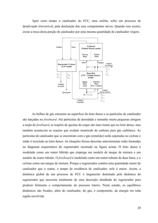 Após certo tempo o catalisador do FCC, uma zeólita, sofre um processo de
desativação irreversível, pela destruição dos seus componentes ativos. Quando isso ocorre,
existe a troca desta porção de catalisador por uma mesma quantidade de catalisador virgem.




       As bolhas de gás estouram na superfície do leito denso e as partículas de catalisador
são lançadas no freeboard. Até partículas de densidade e tamanho muito pequenas atingem
a seção de freeboard, as reações de queima de coque são mais lentas que no leito denso, mas
também acontecem as reações que oxidam monóxido de carbono para gás carbônico. As
partículas de catalisador que se encontram com o gás (emulsão) serão separadas no ciclone e
então é reciclado ao leito denso. As situações físicas descritas anteriormente estão ilustradas
no diagrama esquemático do regenerador mostrado na figura acima. O leito denso é
modelado como um reator híbrido que emprega um modelo de tanque de mistura e um
modelo de reator tubular. O freeboard é modelado como um reator tubular de duas fases, e o
ciclone como um tanque de mistura. Porque o regenerador contém uma quantidade maior de
catalisador que o reator, o tempo de residência de catalisador, nele é maior. Assim, a
dinâmica global de um processo de FCC é largamente dominada pela dinâmica do
regenerador que necessita totalmente de uma descrição detalhada do regenerador para
predizer fielmente o comportamento do processo inteiro. Neste estudo, os equilíbrios
dinâmicos são fixados, além do catalisador, do gás, e componente, da energia em toda
região envolvida.


                                                                                            20
 