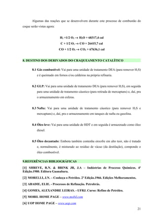Algumas das reações que se desenvolvem durante este processo de combustão do
coque serão vistas agora:


                               H2 +1/2 O2 → H2O + 68317,4 cal
                               C + 1/2 O2 → CO + 26415,7 cal
                            CO + 1/2 O2 → CO2 + 67636,1 cal


8. DESTINO DOS DERIVADOS DO CRAQUEAMENTO CATALÍTICO

       8.1 Gás combustível: Vai para uma unidade de tratamento DEA (para remover H2S)
           e é queimado em fornos e/ou caldeiras na própria refinaria.


       8.2 GLP: Vai para uma unidade de tratamento DEA (para remover H2S), em seguida
           para uma unidade de tratamento cáustico (para retirada de mercaptans) e, daí, pra
           o armazenamento em esferas.


       8.3 Nafta: Vai para uma unidade de tratamento cáustico (para remover H2S e
           mercaptans) e, daí, pra o armazenamento em tanques de nafta ou gasolina.


       8.4 Óleo leve: Vai para uma unidade de HDT e em seguida é armazenado como óleo
           diesel.


       8.5 Óleo decantado: Embora também contenha enxofre em alto teor, não é tratado
           e, normalmente, é misturado ao resíduo de vácuo (da destilação), compondo o
           óleo combustível.

9.REFERÊNCIAS BIBLIOGRÁFICAS
[1] SHREVE, R.N. & BRINK JR, J.A – Indústrias de Processo Químicos. 4ª
Edição.1980. Editora Guanabara.
[2] MORELLI, J.N. – Conheça o Petróleo. 2ª Edição.1966. Edições Melhoramentos.
[3] ABADIE, ELIE. - Processos de Refinação. Petrobrás.
[4] GOMES, ALEXANDRE LEIRAS. - UFRJ. Curso: Refino de Petróleo.
[5] MOBIL HOME PAGE – www.mobil.com
[6] UOP HOME PAGE – www.uop.com
                                                                                         21
 