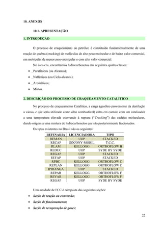 10. ANEXOS

       10.1. APRESENTAÇÃO

1. INTRODUÇÃO

       O processo de craqueamento do petróleo é constituído fundamentalmente de uma
reação de quebra (cracking) de moléculas de alto peso molecular e de baixo valor comercial,
em moléculas de menor peso molecular e com alto valor comercial.
       No óleo cru, encontramos hidrocarbonetos das seguintes quatro classes:
   •   Parafínicos (ou Alcanos);
   •   Naftênicos (ou Ciclo-alcanos);
       
   •   Aromáticos;
       
   •   Mistos.

2. DESCRIÇÃO DO PROCESSO DE CRAQUEAMENTO CATALÍTICO

       No processo de craqueamento Catalítico, a carga (gasóleo proveniente da destilação
a vácuo, e que seria utilizado como óleo combustível) entra em contato com um catalisador
a uma temperatura elevada ocorrendo à ruptura (“Cracking”) das cadeias moleculares,
dando origem a uma mistura de hidrocarbonetos que são posteriormente fracionados.
       Os tipos existentes no Brasil são os seguintes:
                 REFINARIA          LICENCIADORA             TIPO
                   REMAN                 UOP               STACKED
                    RECAP           SOCONY-MOBIL             T.C.C.
                    RLAM               KELLOGG           ORTHOFLOW B
                    REDUC                UOP             SYDE BY SYDE
                    REGAP                UOP               STACKED
                    REFAP                UOP               STACKED
                     RPBC              KELLOGG           ORTHOFLOW C
                   REPLAN              KELLOGG           ORTHOFLOW C
                  IPIRANGA               UOP               STACKED
                    REPAR              KELLOGG           ORTHOFLOW F
                    REVAR              KELLOGG           ORTHOFLOW F
                    REGAP                UOP             SYDE BY SYDE

       Uma unidade de FCC é composta das seguintes seções:
   •   Seção de reação ou conversão;
   •   Seção de fracionamento;
   •   Seção de recuperação de gases;

                                                                                        22
 