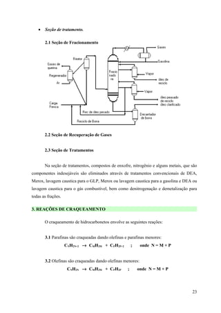 •   Seção de tratamento.

       2.1 Seção de Fracionamento




       2.2 Seção de Recuperação de Gases


       2.3 Seção de Tratamentos


       Na seção de tratamentos, compostos de enxofre, nitrogênio e alguns metais, que são
componentes indesejáveis são eliminados através de tratamentos convencionais de DEA,
Merox, lavagem caustica para o GLP, Merox ou lavagem caustica para a gasolina e DEA ou
lavagem caustica para o gás combustível, bem como denitrogenação e demetalização para
todas as frações.

3. REAÇÕES DE CRAQUEAMENTO

       O craqueamento de hidrocarbonetos envolve as seguintes reações:


       3.1 Parafinas são craqueadas dando olefinas e parafinas menores:
                    CNH2N+2 → CMH2M + CPH2P+2           ;    onde N = M + P


       3.2 Olefinas são craqueadas dando olefinas menores:
                     CNH2N → CMH2M + CPH2P          ;       onde N = M + P




                                                                                      23
 