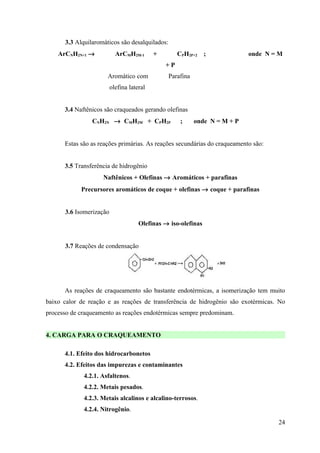 3.3 Alquilaromáticos são desalquilados:
    ArCNH2N+1 →            ArCMH2M-1       +        CPH2P+2    ;            onde N = M
                                               +P
                      Aromático com             Parafina
                         olefina lateral


      3.4 Naftênicos são craqueados gerando olefinas
                CNH2N → CMH2M + CPH2P                ;     onde N = M + P


      Estas são as reações primárias. As reações secundárias do craqueamento são:


      3.5 Transferência de hidrogênio
                    Naftênicos + Olefinas → Aromáticos + parafinas
            Precursores aromáticos de coque + olefinas → coque + parafinas


      3.6 Isomerização
                                     Olefinas → iso-olefinas


      3.7 Reações de condensação




      As reações de craqueamento são bastante endotérmicas, a isomerização tem muito
baixo calor de reação e as reações de transferência de hidrogênio são exotérmicas. No
processo de craqueamento as reações endotérmicas sempre predominam.


4. CARGA PARA O CRAQUEAMENTO

      4.1. Efeito dos hidrocarbonetos
      4.2. Efeitos das impurezas e contaminantes
             4.2.1. Asfaltenos.
             4.2.2. Metais pesados.
             4.2.3. Metais alcalinos e alcalino-terrosos.
             4.2.4. Nitrogênio.

                                                                                    24
 