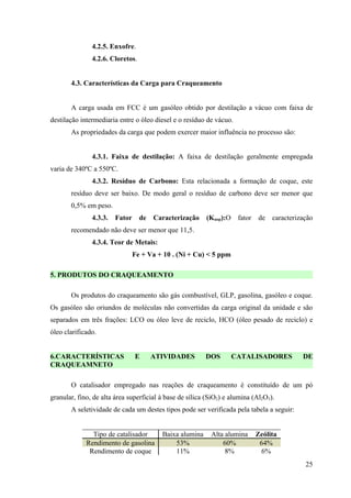 4.2.5. Enxofre.
               4.2.6. Cloretos.


       4.3. Características da Carga para Craqueamento


       A carga usada em FCC é um gasóleo obtido por destilação a vácuo com faixa de
destilação intermediaria entre o óleo diesel e o resíduo de vácuo.
       As propriedades da carga que podem exercer maior influência no processo são:


               4.3.1. Faixa de destilação: A faixa de destilação geralmente empregada
varia de 340ºC a 550ºC.
               4.3.2. Resíduo de Carbono: Esta relacionada a formação de coque, este
       resíduo deve ser baixo. De modo geral o resíduo de carbono deve ser menor que
       0,5% em peso.
               4.3.3.   Fator     de   Caracterização    (Kuop):O    fator   de   caracterização
       recomendado não deve ser menor que 11,5.
               4.3.4. Teor de Metais:
                                Fe + Va + 10 . (Ni + Cu) < 5 ppm

5. PRODUTOS DO CRAQUEAMENTO

       Os produtos do craqueamento são gás combustível, GLP, gasolina, gasóleo e coque.
Os gasóleo são oriundos de moléculas não convertidas da carga original da unidade e são
separados em três frações: LCO ou óleo leve de reciclo, HCO (óleo pesado de reciclo) e
óleo clarificado.


6.CARACTERÍSTICAS               E      ATIVIDADES        DOS        CATALISADORES           DE
CRAQUEAMNETO

       O catalisador empregado nas reações de craqueamento é constituído de um pó
granular, fino, de alta área superficial à base de sílica (SiO2) e alumina (Al2O3).
       A seletividade de cada um destes tipos pode ser verificada pela tabela a seguir:


               Tipo de catalisador       Baixa alumina     Alta alumina      Zeólita
             Rendimento de gasolina          53%               60%            64%
              Rendimento de coque            11%                8%             6%
                                                                                             25
 