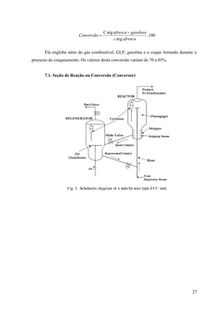 C arg afresca − gasoleos
                         Conversão =                            .100
                                             c arg afresca

      Ela engloba além do gás combustível, GLP, gasolina e o coque formado durante o
processo de craqueamento. Os valores desta conversão variam de 70 a 85%.


      7.1. Seção de Reação ou Conversão (Conversor)




                                                                                 27
 