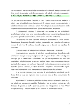 o craqueamento é um processo químico que transforma frações mais pesadas em outras mais
leves através da quebra das moléculas dos reagentes, pela ação de catalisadores ou de calor.
2. DESCRIÇÃO DO PROCESSO DE CRAQUEAMENTO CATALÍTICO

No processo de craqueamento Catalítico, a carga (gasóleo proveniente da destilação a
vácuo, e que seria utilizado como óleo combustível) entra em contato com um catalisador a
uma temperatura elevada ocorrendo à ruptura (“Cracking”) das cadeias moleculares, dando
origem a uma mistura de hidrocarbonetos que são posteriormente fracionados.
       O craqueamento catalítico é considerado um processo de alta rentabilidade
econômica por utilizar como carga um produto de baixo valor comercial (gasóleo de vácuo)
que, se não aproveitado nesta unidade, serviria apenas como óleo combustível.
       Este processo tem como finalidade principal à produção de GLP e/ou gasolina.
Paralelamente são também formados produtos mais pesados que a gasolina. Além de um
resíduo de alto teor de carbono, chamado coque, que se deposita na superfície do
catalisador.
       Existem dois tipos de craqueamento catalítico: o descontínuo e o contínuo.
       No primeiro temos um reator de leito fixo, operando de forma descendente, onde
uma vez por ano o processo é parado para ser feita a regeneração dos catalisadores (queima
do coque que se forma sobre o catalisador). Para que esta regeneração seja feita, todo
catalisador é retirado do reator, levado para um lugar onde o coque possa ser devidamente
queimado. Em seguida, este catalisador é peneirado e subseqüentemente colocado de volta
no reator. Quando necessário, o volume do reator é completado com catalisador virgem.
Isso ocorre porque muitas vezes neste processo acontece a quebra do catalisador.
       Já no processo contínuo, temos um reator de leito fluidizado, onde isto é feito de
forma direta e onde não é preciso parar o processo para ser feita a regeneração do
catalisador.
       As unidades de craqueamento catalítico contínuo são mais conhecidas como UFCC,
ou unidade de craqueamento catalítico fluidizado, e são as maiores responsáveis pela
formação de gasolina e GLP a partir de gasóleos nas petroquímicas. O FCC (“Fluid
Catalytic Cracking”) surgia na década de 40 e baseia-se na fluidização de sólidos.




                                                                                           3
 