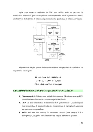 Após certo tempo o catalisador do FCC, uma zeólita, sofre um processo de
desativação irreversível, pela destruição dos seus componentes ativos. Quando isso ocorre,
existe a troca desta porção de catalisador por uma mesma quantidade de catalisador virgem.




       Algumas das reações que se desenvolvem durante este processo de combustão do
coque serão vistas agora:


                            H2 +1/2 O2 → H2O + 68317,4 cal
                             C + 1/2 O2 → CO + 26415,7 cal
                            CO + 1/2 O2 → CO2 + 67636,1 cal


8. DESTINO DOS DERIVADOS DO CRAQUEAMENTO CATALÍTICO

       8.1 Gás combustível: Vai para uma unidade de tratamento DEA (para remover H2S)
           e é queimado em fornos e/ou caldeiras na própria refinaria.
       8.2 GLP: Vai para uma unidade de tratamento DEA (para remover H2S), em seguida
           para uma unidade de tratamento cáustico (para retirada de mercaptans) e, daí, pra
           o armazenamento em esferas.
       8.3 Nafta: Vai para uma unidade de tratamento cáustico (para remover H2S e
           mercaptans) e, daí, pra o armazenamento em tanques de nafta ou gasolina.


                                                                                         30
 