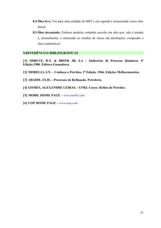 8.4 Óleo leve: Vai para uma unidade de HDT e em seguida é armazenado como óleo
         diesel.
      8.5 Óleo decantado: Embora também contenha enxofre em alto teor, não é tratado
         e, normalmente, é misturado ao resíduo de vácuo (da destilação), compondo o
         óleo combustível.

9.REFERÊNCIAS BIBLIOGRÁFICAS

[1] SHREVE, R.N. & BRINK JR, J.A – Indústrias de Processo Químicos. 4ª
Edição.1980. Editora Guanabara.

[2] MORELLI, J.N. – Conheça o Petróleo. 2ª Edição. 1966. Edições Melhoramentos.

[3] ABADIE, ELIE. - Processos de Refinação. Petrobrás.

[4] GOMES, ALEXANDRE LEIRAS. - UFRJ. Curso: Refino de Petróleo.

[5] MOBIL HOME PAGE – www.mobil.com

[6] UOP HOME PAGE – www.uop.com




                                                                                  31
 
