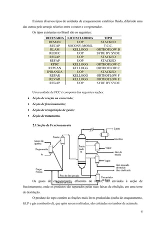 Existem diversos tipos de unidades de craqueamento catalítico fluido, diferindo uma
das outras pelo arranjo relativo entre o reator e o regenerador.
       Os tipos existentes no Brasil são os seguintes:
                  REFINARIA        LICENCIADORA                TIPO
                    REMAN               UOP                  STACKED
                     RECAP         SOCONY-MOBIL                T.C.C.
                     RLAM             KELLOGG              ORTHOFLOW B
                     REDUC              UOP                SYDE BY SYDE
                     REGAP              UOP                  STACKED
                     REFAP              UOP                  STACKED
                      RPBC            KELLOGG              ORTHOFLOW C
                    REPLAN            KELLOGG              ORTHOFLOW C
                   IPIRANGA             UOP                  STACKED
                     REPAR            KELLOGG              ORTHOFLOW F
                     REVAR            KELLOGG              ORTHOFLOW F
                     REGAP              UOP                SYDE BY SYDE

       Uma unidade de FCC é composta das seguintes seções:
   •   Seção de reação ou conversão;
   •   Seção de fracionamento;
   •   Seção de recuperação de gases;
   •   Seção de tratamento.

       2.1 Seção de Fracionamento




       Os gases de craqueamento, efluentes do reator, são enviados à seção de
fracionamento, onde os produtos são separados pelas suas faixas de ebulição, em uma torre
de destilação.
       O produto do topo contém as frações mais leves produzidas (nafta de craqueamento,
GLP e gás combustível), que após serem resfriadas, são coletadas no tambor de acúmulo.

                                                                                         4
 