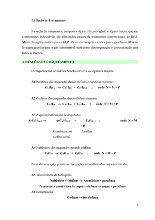2.3 Seção de Tratamentos


       Na seção de tratamentos, compostos de enxofre, nitrogênio e alguns metais, que são
componentes indesejáveis são eliminados através de tratamentos convencionais de DEA,
Merox, lavagem caustica para o GLP, Merox ou lavagem caustica para a gasolina e DEA ou
lavagem caustica para o gás combustível, bem como denitrogenação e demetalização para
todas as frações.

3. REAÇÕES DE CRAQUEAMENTO

       O craqueamento de hidrocarbonetos envolve as seguintes reações:


       3.1 Parafinas são craqueadas dando olefinas e parafinas menores:
                    CNH2N+2 → CMH2M + CPH2P+2                 ;     onde N = M + P


       3.2 Olefinas são craqueadas dando olefinas menores:
                     CNH2N → CMH2M + CPH2P                ;        onde N = M + P


       3.3 Alquilaromáticos são desalquilados:
    ArCNH2N+1 →             ArCMH2M-1       +        CPH2P+2         ;               onde N = M
                                                +P
                        Aromático com            Parafina
                          olefina lateral


       3.4 Naftênicos são craqueados gerando olefinas
                    CNH2N → CMH2M + CPH2P             ;           onde N = M + P


       Estas são as reações primárias. As reações secundárias do craqueamento são:


       3.5 Transferência de hidrogênio
                      Naftênicos + Olefinas → Aromáticos + parafinas
              Precursores aromáticos de coque + olefinas → coque + parafinas
       3.6 Isomerização
                                      Olefinas → iso-olefinas

                                                                                              7
 