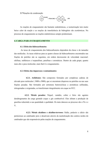 3.7 Reações de condensação




       As reações de craqueamento são bastante endotérmicas, a isomerização tem muito
baixo calor de reação e as reações de transferência de hidrogênio são exotérmicas. No
processo de craqueamento as reações endotérmicas sempre predominam.


4. CARGA PARA O CRAQUEAMENTO

       4.1. Efeito dos hidrocarbonetos
        As taxas de craqueamento dos hidrocarbonetos dependem da classe e do tamanho
das moléculas. As taxas relativas para as quatro classes de hidrocarbonetos encontrados nas
frações de petróleo são as seguintes, em ordem decrescente de velocidade reacional:
olefinas, naftênicos e isoparafinas, parafinas e aromáticos. Dentro de cada grupo, quanto
mais alto o peso molecular, mais fácil é o craqueamento.


       4.2. Efeitos das impurezas e contaminantes


              4.2.1. Asfaltenos: São compostos formados por complexas cadeias de
elevado peso molecular ( 3000 a 5000), que se encontram dispersos no petróleo ou nas suas
frações pesadas. São formados por estruturas heterocíclicas e aromáticas sulfuradas,
nitrogenadas e oxigenadas, se transformam integralmente em coque no FCC.


            4.2.2. Metais pesados: Níquel, vanádio, cobre e ferro são agentes
desidrogenantes da carga gerando coque e gás combustível. Eles afetam a produção de
gasolina reduzindo a sua quantidade e qualidade. Os mais danosos ao processo são o Ni e o
V.


              4.2.3. Metais alcalinos e alcalino-terrosos: Sódio, potássio e cálcio são
perniciosos ao catalisador pois o desativam através da neutralização dos centros ácidos do
catalisador que são responsáveis pelas reações de craqueamento.




                                                                                         8
 