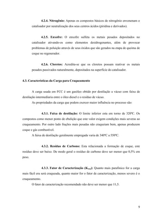 4.2.4. Nitrogênio: Apenas os compostos básicos de nitrogênio envenenam o
        catalisador por neutralização dos seus centros ácidos (piridina e derivados).


                4.2.5. Enxofre: O enxofre sulfeta os metais pesados depositados no
        catalisador ativando-os como elementos desidrogenantes, além de provocar
        problemas de poluição através de seus óxidos que são gerados na etapa de queima de
        coque no regenerador.


                4.2.6. Cloretos: Acredita-se que os cloretos possam reativar os metais
        pesados passivados naturalmente, depositados na superfície do catalisador.


4.3. Características da Carga para Craqueamento


        A carga usada em FCC é um gasóleo obtido por destilação a vácuo com faixa de
destilação intermediaria entre o óleo diesel e o resíduo de vácuo.
        As propriedades da carga que podem exercer maior influência no processo são:


                4.3.1. Faixa de destilação: O limite inferior esta em torno de 320ºC. Os
compostos como menor ponto de ebulição que este valor exigem condições mais severas ao
craqueamento. Por outro lado frações mais pesadas não craqueiam bem, apenas produzem
coque e gás combustível.
        A faixa de destilação geralmente empregada varia de 340ºC a 550ºC.


                4.3.2. Resíduo de Carbono: Esta relacionada a formação de coque, este
resíduo deve ser baixo. De modo geral o resíduo de carbono deve ser menor que 0,5% em
peso.


                4.3.3. Fator de Caracterização (Kuop): Quanto mais parafinico for a carga
mais fácil era será craqueada, quanto maior for o fator de caracterização, menos severo é o
craqueamento.
        O fator de caracterização recomendado não deve ser menor que 11,5.




                                                                                         9
 