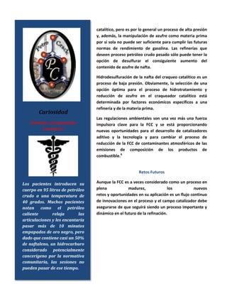catalítico, pero es por lo general un proceso de alta presión
y, además, la manipulación de azufre como materia prima
por sí sola no puede ser suficiente para cumplir las futuras
normas de rendimiento de gasolina. Las refinerías que
deseen proceso petróleo crudo pesado sólo puede tener la
opción de desulfurar el consiguiente aumento del
contenido de azufre de nafta.
Hidrodesulfuración de la nafta del craqueo catalítico es un
proceso de baja presión. Obviamente, la selección de una
opción óptima para el proceso de hidrotratamiento y
reducción de azufre en el craqueador catalítico está
determinada por factores económicos específicos a una
refinería y de la materia prima.
Las regulaciones ambientales son una vez más una fuerza
impulsora clave para la FCC y se está proporcionando
nuevas oportunidades para el desarrollo de catalizadores
aditivo y la tecnología y para cambiar el proceso de
reducción de la FCC de contaminantes atmosféricos de las
emisiones de composición de los productos de
combustible.6
Retos Futuros
Aunque la FCC es a veces considerado como un proceso en
plena madurez, los nuevos
retos y oportunidades en su aplicación es un flujo continuo
de innovaciones en el proceso y el campo catalizador debe
asegurarse de que seguirá siendo un proceso importante y
dinámico en el futuro de la refinación.
Curiosidad
Petróleo: ¿Propiedades
Curativas?
Los pacientes introducen su
cuerpo en 95 litros de petróleo
crudo a una temperatura de
40 grados. Muchos pacientes
notan como el petróleo
caliente relaja las
articulaciones y les encantaría
pasar más de 10 minutos
empapados de oro negro, pero
dado que contiene casi un 50%
de naftaleno, un hidrocarburo
considerado potencialmente
cancerígeno por la normativa
comunitaria, las sesiones no
pueden pasar de ese tiempo.
 