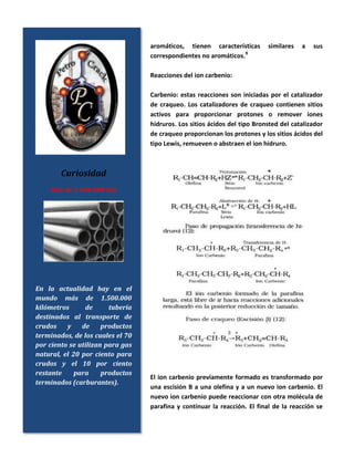 aromáticos, tienen características similares a sus
correspondientes no aromáticos.9
Reacciones del ion carbenio:
Carbenio: estas reacciones son iniciadas por el catalizador
de craqueo. Los catalizadores de craqueo contienen sitios
activos para proporcionar protones o remover iones
hidruros. Los sitios ácidos del tipo Bronsted del catalizador
de craqueo proporcionan los protones y los sitios ácidos del
tipo Lewis, remueven o abstraen el ion hidruro.
El ion carbenio previamente formado es transformado por
una escisión B a una olefina y a un nuevo ion carbenio. El
nuevo ion carbenio puede reaccionar con otra molécula de
parafina y continuar la reacción. El final de la reacción se
Curiosidad
Más de 1.500.000 Km
En la actualidad hay en el
mundo más de 1.500.000
kilómetros de tubería
destinados al transporte de
crudos y de productos
terminados, de los cuales el 70
por ciento se utilizan para gas
natural, el 20 por ciento para
crudos y el 10 por ciento
restante para productos
terminados (carburantes).
 