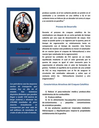 produce cuando: a) el ion carbenio pierde un protón en el
catalizador y se convierte en una olefina o b) el ion
carbenio toma un hidruro de un donador tal como el coque
y se convierte en parafina.9
Proceso de Desarrollo
Durante el proceso de craqueo catalítico de los
catalizadores son después de un corto período de tiempo
cubierto por una capa de desactivación de coque. Este
coque se puede quitar y se regenera por la quema, pero el
tiempo de regeneración es relativamente lento en
comparación con al tiempo de reacción. Una forma
eficiente de resolver este problema es mover el catalizador
de un reactor (para el craqueo de hidrocarburos) a otro
reactor (por catalizador de la regeneración).
En general las unidades de FCC operan en un modo
equilibrado mediante el cual el calor generado por la
quema de coque es igual al calor necesario para la
vaporización el alimento más el calor de formación de
grietas. También el equilibrio de la presión de una unidad
de FCC es muy importante con el fin de asegurar la
circulación del catalizador adecuado y evitar que el
contacto entre los hidrocarburos (reactor) y aire
(regenerador).6
Características Atractivas del Craqueo Catalítico
1) Reduce el peso molecular medio y produce altos
rendimientos de los combustibles
2) Produce olefinas
3) En la alimentación hay pequeñas concentraciones
de contaminantes y pequeñas concentraciones
de aromáticos pesados.
4) Los productos pueden ser mejorados mediante:
Hidrocraqueo y Alquilación para mejorar la propiedades
antidetonantes de la gasolina
Curiosidad
Barcos Petroleros
Los petroleros son los mayores
navíos de transporte que
existen hoy en día en el
mundo. Son inmensos
depósitos flotantes que pueden
llegar a medir 350 metros de
largo (eslora) y alcanzar las
250.000 toneladas de peso
muerto. Actualmente se
transportan por mar más de
mil millones de toneladas de
crudo al año en todo el mundo.
 