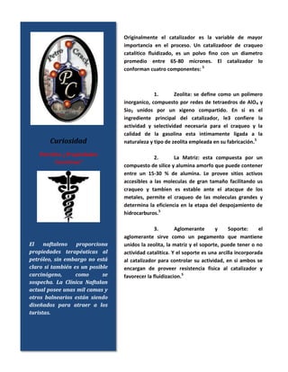 Originalmente el catalizador es la variable de mayor
importancia en el proceso. Un catalizadoor de craqueo
catalitico fluidizado, es un polvo fino con un diametro
promedio entre 65-80 micrones. El catalizador lo
conforman cuatro componentes: 5
1. Zeolita: se define como un polimero
inorganico, compuesto por redes de tetraedros de AlO4 y
Sio2 unidos por un xigeno compartido. En si es el
ingrediente principal del catalizador, le3 confiere la
actividad y selectividad necesaria para el craqueo y la
calidad de la gasolina esta intimamente ligada a la
naturaleza y tipo de zeolita empleada en su fabricación.5
2. La Matriz: esta compuesta por un
compuesto de silice y alumina amorfo que puede contener
entre un 15-30 % de alumina. Le provee sitios activos
accesibles a las moleculas de gran tamaño facilitando us
craqueo y tambien es estable ante el atacque de los
metales, permite el craqueo de las moleculas grandes y
determina la eficiencia en la etapa del despojamiento de
hidrocarburos.5
3. Aglomerante y Soporte: el
aglomerante sirve como un pegamento que mantiene
unidos la zeolita, la matriz y el soporte, puede tener o no
actividad catalitica. Y el soporte es una arcilla incorporada
al catalizador para controlar su actividad, en si ambos se
encargan de proveer resistencia fisica al catalizador y
favorecer la fluidizacion.5
Curiosidad
Petróleo: ¿Propiedades
Curativas?
El naftaleno proporciona
propiedades terapéuticas al
petróleo, sin embargo no está
claro si también es un posible
carcinógeno, como se
sospecha. La Clínica Naftalan
actual posee unas mil camas y
otros balnearios están siendo
diseñados para atraer a los
turistas.
 