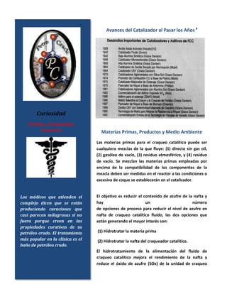 Avances del Catalizador al Pasar los Años 9
Materias Primas, Productos y Medio Ambiente
Las materias primas para el craqueo catalítico puede ser
cualquiera mezclas de la que fluye: (1) directo sin gas oil,
(2) gasóleo de vacío, (3) residuo atmosférico, y (4) residuo
de vacío. Se mezclan las materias primas empleadas por
encima de la compatibilidad de los componentes de la
mezcla deben ser medidas en el reactor a las condiciones o
excesiva de coque se establecerán en el catalizador.
El objetivo es reducir el contenido de azufre de la nafta y
hay un número
de opciones de proceso para reducir el nivel de azufre en
nafta de craqueo catalítico fluido, las dos opciones que
están generando el mayor interés son:
(1) Hidrotratar la materia prima
(2) Hidrotratar la nafta del craqueador catalítico.
El hidrotratamiento de la alimentación del fluido de
craqueo catalítico mejora el rendimiento de la nafta y
reduce el óxido de azufre (SOx) de la unidad de craqueo
Curiosidad
Petróleo: ¿Propiedades
Curativas?
Los médicos que atienden el
complejo dicen que se están
produciendo curaciones que
casi parecen milagrosas si no
fuera porque creen en las
propiedades curativas de su
petróleo crudo. El tratamiento
más popular en la clínica es el
baño de petróleo crudo.
 