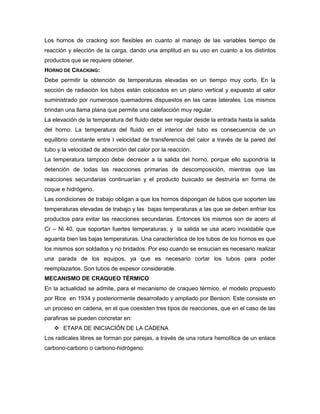Los hornos de cracking son flexibles en cuanto al manejo de las variables tiempo de
reacción y elección de la carga, dando una amplitud en su uso en cuanto a los distintos
productos que se requiere obtener.
HORNO DE CRACKING:
Debe permitir la obtención de temperaturas elevadas en un tiempo muy corto. En la
sección de radiación los tubos están colocados en un plano vertical y expuesto al calor
suministrado por numerosos quemadores dispuestos en las caras laterales. Los mismos
brindan una llama plana que permite una calefacción muy regular.
La elevación de la temperatura del fluido debe ser regular desde la entrada hasta la salida
del horno. La temperatura del fluido en el interior del tubo es consecuencia de un
equilibrio constante entre l velocidad de transferencia del calor a través de la pared del
tubo y la velocidad de absorción del calor por la reacción.
La temperatura tampoco debe decrecer a la salida del horno, porque ello supondría la
detención de todas las reacciones primarias de descomposición, mientras que las
reacciones secundarias continuarían y el producto buscado se destruiría en forma de
coque e hidrógeno.
Las condiciones de trabajo obligan a que los hornos dispongan de tubos que soporten las
temperaturas elevadas de trabajo y las bajas temperaturas a las que se deben enfriar los
productos para evitar las reacciones secundarias. Entonces los mismos son de acero al
Cr – Ni 40, que soportan fuertes temperaturas; y la salida se usa acero inoxidable que
aguanta bien las bajas temperaturas. Una característica de los tubos de los hornos es que
los mismos son soldados y no bridados. Por eso cuando se ensucian es necesario realizar
una parada de los equipos, ya que es necesario cortar los tubos para poder
reemplazarlos. Son tubos de espesor considerable.
MECANISMO DE CRAQUEO TÉRMICO
En la actualidad se admite, para el mecanismo de craqueo térmico, el modelo propuesto
por Rice en 1934 y posteriormente desarrollado y ampliado por Benson. Este consiste en
un proceso en cadena, en el que coexisten tres tipos de reacciones, que en el caso de las
parafinas se pueden concretar en:
 ETAPA DE INICIACIÓN DE LA CADENA
Los radicales libres se forman por parejas, a través de una rotura hemolítica de un enlace
carbono-carbono o carbono-hidrógeno:
 