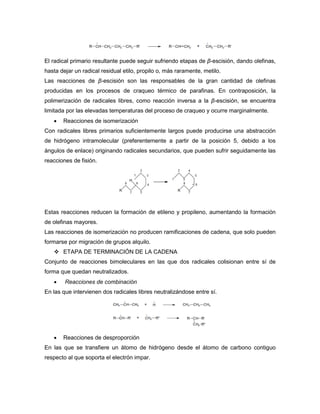 El radical primario resultante puede seguir sufriendo etapas de β-escisión, dando olefinas,
hasta dejar un radical residual etilo, propilo o, más raramente, metilo.
Las reacciones de β-escisión son las responsables de la gran cantidad de olefinas
producidas en los procesos de craqueo térmico de parafinas. En contraposición, la
polimerización de radicales libres, como reacción inversa a la β-escisión, se encuentra
limitada por las elevadas temperaturas del proceso de craqueo y ocurre marginalmente.
 Reacciones de isomerización
Con radicales libres primarios suficientemente largos puede producirse una abstracción
de hidrógeno intramolecular (preferentemente a partir de la posición 5, debido a los
ángulos de enlace) originando radicales secundarios, que pueden sufrir seguidamente las
reacciones de fisión.
Estas reacciones reducen la formación de etileno y propileno, aumentando la formación
de olefinas mayores.
Las reacciones de isomerización no producen ramificaciones de cadena, que solo pueden
formarse por migración de grupos alquilo.
 ETAPA DE TERMINACIÓN DE LA CADENA
Conjunto de reacciones bimoleculares en las que dos radicales colisionan entre sí de
forma que quedan neutralizados.
 Reacciones de combinación
En las que intervienen dos radicales libres neutralizándose entre sí.
 Reacciones de desproporción
En las que se transfiere un átomo de hidrógeno desde el átomo de carbono contiguo
respecto al que soporta el electrón impar.
 
