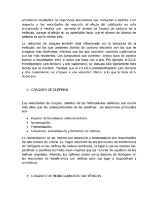 aromáticos resultantes de reacciones secundarias que involucran a olefinas. Con
respecto a las velocidades de reacción, el efecto del catalizador es más
pronunciado a medida que aumenta el número de átomos de carbono de la
molécula, aunque el efecto no es apreciable hasta que el número de átomos de
carbono es por lo menos seis.
La velocidad de craqueo también está influenciada por la estructura de la
molécula; así las que contienen átomos de carbono terciarios son las que se
craquean más fácilmente, mientras que las que contienen carbonos cuaternarios
son las más resistentes. Los compuestos que contienen ambos tipos de átomos
tienden a neutralizarse entre sí sobre una base uno a uno. Por ejemplo, el 2,2,4-
trimetilpentano (uno terciario y uno cuaternario) se craquea sólo ligeramente más
rápido que el n-octano, mientras que el 2,2,4,6,6-pentametilheptano (uno terciario
y dos cuaternarios) se craquea a una velocidad inferior a lo que lo hace el n-
dodecano.
b) CRAQUEO DE OLEFINAS.
Las velocidades de craqueo catalítico de los hidrocarburos olefínicos son mucho
más altas que las correspondientes de las parafinas. Las reacciones principales
son:
 Ruptura de los enlaces carbono-carbono.
 Isomerización.
 Polimerización.
 Saturación, aromatización y formación de carbono.
La isomerización de las olefinas por saturación y aromatización son responsables
del alto número de octano. La mayor velocidad de las reacciones de transferencia
de hidrógeno en las olefinas de cadena ramificada, da lugar a que las razones iso-
parafinas a parafinas normales sean mayores que las razones de equilibrio de las
olefinas originales. Además, los naftenos actúan como dadores de hidrógeno en
las reacciones de transferencia con olefinas para dar lugar a isoparafinas y
aromáticos.
c) CRAQUEO DE HIDROCARBUROS NAFTÉNICOS
 