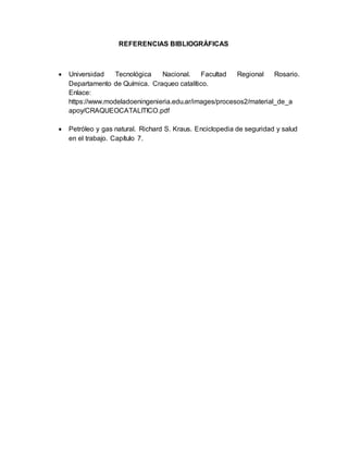 REFERENCIAS BIBLIOGRÁFICAS
 Universidad Tecnológica Nacional. Facultad Regional Rosario.
Departamento de Química. Craqueo catalítico.
Enlace:
https://www.modeladoeningenieria.edu.ar/images/procesos2/material_de_a
apoy/CRAQUEOCATALITICO.pdf
 Petróleo y gas natural. Richard S. Kraus. Enciclopedia de seguridad y salud
en el trabajo. Capítulo 7.
 