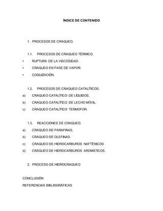 ÍNDICE DE CONTENIDO
1. PROCESOS DE CRAQUEO.
1.1. PROCESOS DE CRAQUEO TÉRMICO.
• RUPTURA DE LA VISCOSIDAD.
• CRAQUEO EN FASE DE VAPOR.
• COQUIZACIÓN.
1.2. PROCESOS DE CRAQUEO CATALÍTICOS.
a) CRAQUEO CATALÍTICO DE LÍQUIDOS.
b) CRAQUEO CATALÍTICO DE LECHO MÓVIL.
c) CRAQUEO CATALÍTICO TERMOFOR.
1.3. REACCIONES DE CRAQUEO.
a) CRAQUEO DE PARAFINAS.
b) CRAQUEO DE OLEFINAS.
c) CRAQUEO DE HIDROCARBUROS NAFTÉNICOS
d) CRAQUEO DE HIDROCARBUROS AROMÁTICOS.
2. PROCESO DE HIDROCRAQUEO
CONCLUSIÓN
REFERENCIAS BIBLIOGRÁFICAS
 
