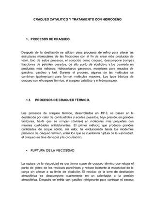 CRAQUEO CATALITICO Y TRATAMIENTO CON HIDROGENO
1. PROCESOS DE CRAQUEO.
Después de la destilación se utilizan otros procesos de refino para alterar las
estructuras moleculares de las fracciones con el fin de crear más productos de
valor. Uno de estos procesos, el conocido como craqueo, descompone (rompe)
fracciones de petróleo pesadas, de alto punto de ebullición, y los convierte en
productos más valiosos: hidrocarburos gaseosos, materiales para mezclas de
gasolina, gasóleo y fuel. Durante el proceso, algunas de las moléculas se
combinan (polimerizan) para formar moléculas mayores. Los tipos básicos de
craqueo son el craqueo térmico, el craqueo catalítico y el hidrocraqueo.
1.1. PROCESOS DE CRAQUEO TÉRMICO.
Los procesos de craqueo térmico, desarrollados en 1913, se basan en la
destilación por calor de combustibles y aceites pesados, bajo presión, en grandes
tambores, hasta que se rompen (dividen) en moléculas más pequeñas con
mejores cualidades antidetonantes. El primer método, que producía grandes
cantidades de coque sólido, sin valor, ha evolucionado hasta los modernos
procesos de craqueo térmico, entre los que se cuentan la ruptura de la viscosidad,
el craqueo en fase de vapor y la coquización.
 RUPTURA DE LA VISCOSIDAD.
La ruptura de la viscosidad es una forma suave de craqueo térmico que rebaja el
punto de goteo de los residuos parafínicos y reduce bastante la viscosidad de la
carga sin afectar a su límite de ebullición. El residuo de la torre de destilación
atmosférica se descompone suavemente en un calentador a la presión
atmosférica. Después se enfría con gasóleo refrigerante para controlar el exceso
 