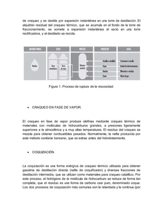de craqueo y se destila por expansión instantánea en una torre de destilación. El
alquitrán residual del craqueo térmico, que se acumula en el fondo de la torre de
fraccionamiento, se somete a expansión instantánea al vacío en una torre
rectificadora, y el destilado se recicla.
Figura 1. Proceso de ruptura de la viscosidad.
 CRAQUEO EN FASE DE VAPOR.
El craqueo en fase de vapor produce olefinas mediante craqueo térmico de
materiales con moléculas de hidrocarburos grandes, a presiones ligeramente
superiores a la atmosférica y a muy altas temperaturas. El residuo del craqueo se
mezcla para obtener combustibles pesados. Normalmente, la nafta producida por
este método contiene benceno, que se extrae antes del hidrotratamiento.
 COQUIZACIÓN.
La coquización es una forma enérgica de craqueo térmico utilizada para obtener
gasolina de destilación directa (nafta de coquificador) y diversas fracciones de
destilación intermedia, que se utilizan como materiales para craqueo catalítico. Por
este proceso, el hidrógeno de la molécula de hidrocarburo se reduce de forma tan
completa, que el residuo es una forma de carbono casi puro, denominado coque.
Los dos procesos de coquización más comunes son la retardada y la continua (por
 
