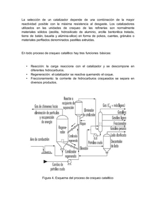 La selección de un catalizador depende de una combinación de la mayor
reactividad posible con la máxima resistencia al desgaste. Los catalizadores
utilizados en las unidades de craqueo de las refinerías son normalmente
materiales sólidos (zeolita, hidrosilicato de aluminio, arcilla bentonítica tratada,
tierra de batán, bauxita y alúmina-sílice) en forma de polvos, cuentas, gránulos o
materiales perfilados denominados pastillas extruidas.
En todo proceso de craqueo catalítico hay tres funciones básicas:
• Reacción: la carga reacciona con el catalizador y se descompone en
diferentes hidrocarburos.
• Regeneración: el catalizador se reactiva quemando el coque.
• Fraccionamiento: la corriente de hidrocarburos craqueados se separa en
diversos productos.
Figura 4. Esquema del proceso de craqueo catalítico
 