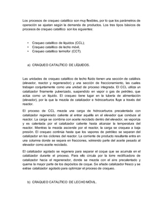 Los procesos de craqueo catalítico son muy flexibles, por lo que los parámetros de
operación se ajustan según la demanda de productos. Los tres tipos básicos de
procesos de craqueo catalítico son los siguientes:
• Craqueo catalítico de líquidos (CCL);
• Craqueo catalítico de lecho móvil,
• Craqueo catalítico termofor (CCT).
a) CRAQUEO CATALÍTICO DE LÍQUIDOS.
Las unidades de craqueo catalítico de lecho fluido tienen una sección de catálisis
(elevador, reactor y regenerador) y una sección de fraccionamiento, las cuales
trabajan conjuntamente como una unidad de proceso integrada. El CCL utiliza un
catalizador finamente pulverizado, suspendido en vapor o gas de petróleo, que
actúa como un líquido. El craqueo tiene lugar en la tubería de alimentación
(elevador), por la que la mezcla de catalizador e hidrocarburos fluye a través del
reactor.
El proceso de CCL mezcla una carga de hidrocarburos precalentada con
catalizador regenerado caliente al entrar aquélla en el elevador que conduce al
reactor. La carga se combina con aceite reciclado dentro del elevador, se vaporiza
y es calentada por el catalizador caliente hasta alcanzar la temperatura del
reactor. Mientras la mezcla asciende por el reactor, la carga se craquea a baja
presión. El craqueo continúa hasta que los vapores de petróleo se separan del
catalizador en los ciclones del reactor. La corriente de producto resultante entra en
una columna donde se separa en fracciones, volviendo parte del aceite pesado al
elevador como aceite reciclado.
El catalizador agotado se regenera para separar el coque que se acumula en el
catalizador durante el proceso. Para ello circula por la torre rectificadora de
catalizador hacia el regenerador, donde se mezcla con el aire precalentado y
quema la mayor parte de los depósitos de coque. Se añade catalizador fresco y se
extrae catalizador agotado para optimizar el proceso de craqueo.
b) CRAQUEO CATALÍTICO DE LECHO MÓVIL.
 
