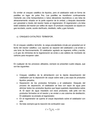 Es similar al craqueo catalítico de líquidos, pero el catalizador está en forma de
pastillas en lugar de polvo fino. Las pastillas se transfieren continuamente
mediante una cinta transportadora o tubos elevadores neumáticos a una tolva de
almacenamiento situada en la parte superior de la unidad, y después desciende
por gravedad a través del reactor hasta un regenerador. El regenerador y la tolva
están aislados del reactor por sellos de vapor. El producto craqueado se separa en
gas reciclado, aceite, aceite clarificado, destilado, nafta y gas húmedo.
c) CRAQUEO CATALÍTICO TERMOFOR.
En el craqueo catalítico termofor, la carga precalentada circula por gravedad por el
lecho del reactor catalítico. Los vapores se separan del catalizador y se envían a
una torre de fraccionamiento. El catalizador agotado se regenera, enfría y recicla,
y el gas de chimenea de la regeneración se envía a una caldera de monóxido de
carbono para recuperar calor.
En cualquier de los procesos utilizados, siempre se presentan cuatro etapas, que
son las siguientes:
 Craqueo catalítico de la alimentación con la rápida desactivación del
catalizador por la deposición de coque sobre este y una capa de productos
líquidos pesados.
 Separación de los productos formados y el catalizador. Después del
proceso de separación, el catalizador se lava con vapor de agua para
eliminar todos los productos líquidos que hayan quedado depositados sobre
él. El vapor de agua mezclado con esos productos, sale junto con los
productos formados en el reactor y se envían a una columna de destilación.
El catalizador es enviado al regenerador.
 En el regenerador se quema el coque depositado sobre el catalizador con
aire.
 Se trata siempre que la reacción de combustión sea:
𝐶 + 1
2⁄ 𝑂2 → 𝐶𝑂
 