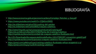 BIBLIOGRAFÍA
• http://www.economia.gob.ar/peconomica/docs/Complejo_Petroleo_y_Gas.pdf
• https://www.youtube.com/watch?v=CQbGrni5K0Q
• http://es.slideshare.net/alice236/cracking-del-petrleo
http://es.slideshare.net/Carlos0601/craqueo-catalitico,
• http://www.fing.edu.uy/iq/cursos/qica/industria/Cracking.pdf
https://es.scribd.com/doc/60373760/Planta-de-Cracking-Catalitico
http://myslide.es/documents/unidad-de-craqueo-catalitico-fluidizado.html
• file:///D:/Downloads/tbcraqueocataliticodefluidos-141127002207-conversion-gate02.pdf
http://myslide.es/documents/proceso-craqueo-catalitico-fluidizado.html
• https://prezi.com/a4ktirue1cyw/cracking-catalitico-fluidizado-reficar-ecopetrol-s-a/
https://prezi.com/l3uysy7uu9c4/cracking-catalitico/
 